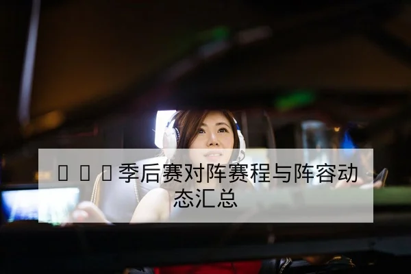 LPL季后赛对阵赛程与阵容动态汇总